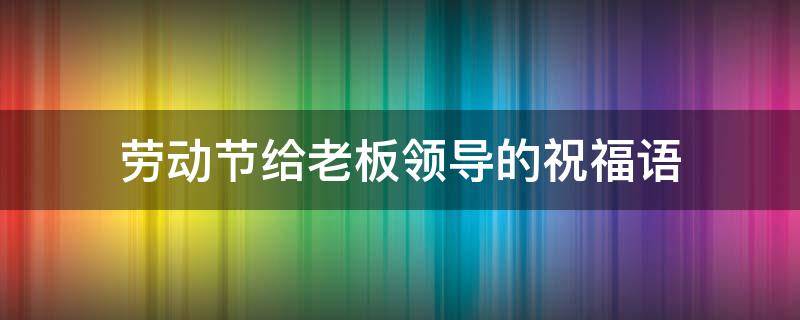 劳动节给老板领导的祝福语（劳动节给老板领导的祝福语怎么说）
