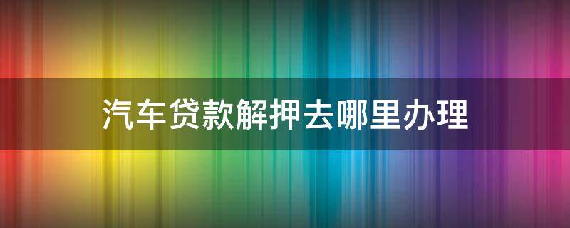 汽车贷款解押去哪里办理 汽车贷款解押去哪里办理流程