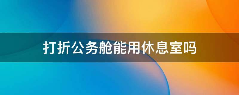 打折公务舱能用休息室吗 打折公务舱能用休息室吗现在