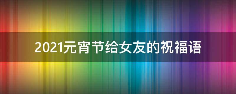 2021元宵节给女友的祝福语（元宵节给女票的祝福）