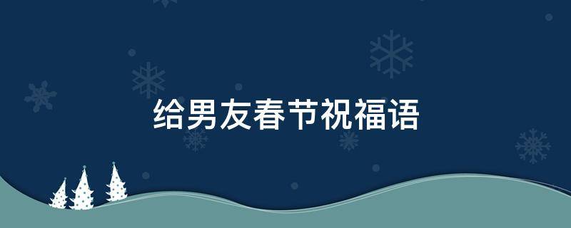 给男友春节祝福语（给男友的春节祝福）