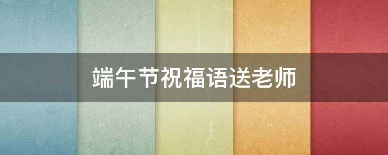 端午节祝福语送老师 端午节祝福语送老师孩子