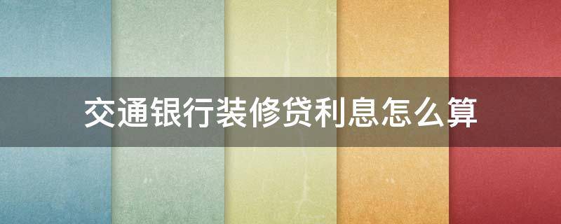 交通银行装修贷利息怎么算（交通银行装修贷怎么样）