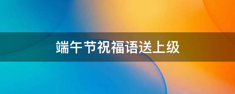 端午节祝福语送上级（端午节祝福上司的话）