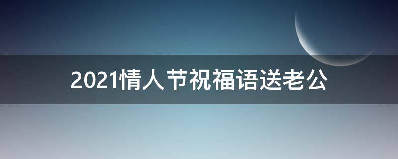 2021情人节祝福语送老公 情人节祝福老公语简短