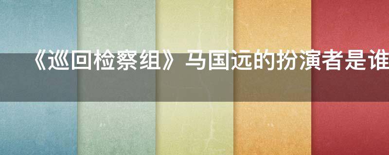 《巡回检察组》马国远的扮演者是谁（《巡回检察组》马国远的扮演者是谁啊）