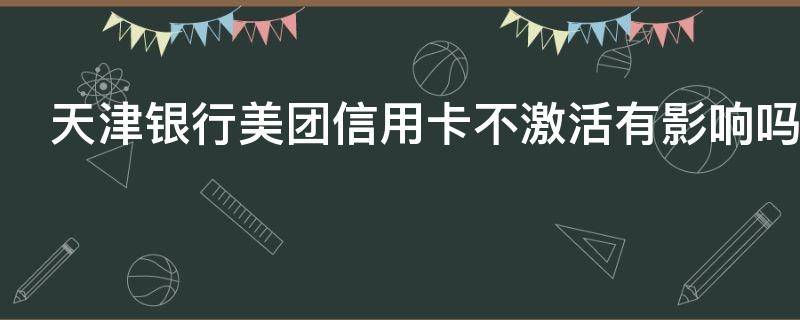 天津银行美团信用卡不激活有影响吗（天津银行美团信用卡不激活有影响吗）
