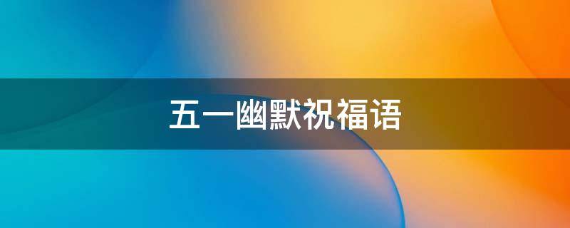 五一幽默祝福语（五一幽默祝福语送客户）