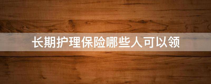 长期护理保险哪些人可以领（享受长期护理保险待遇）