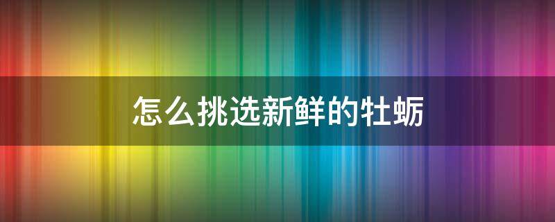 怎么挑选新鲜的牡蛎 怎么挑选新鲜的牡蛎肉