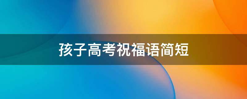 孩子高考祝福语简短 孩子高考祝福语简短精辟