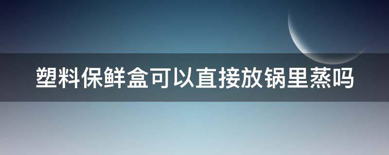 塑料保鲜盒可以直接放锅里蒸吗（塑料保鲜盒可以直接放锅里蒸吗为什么）