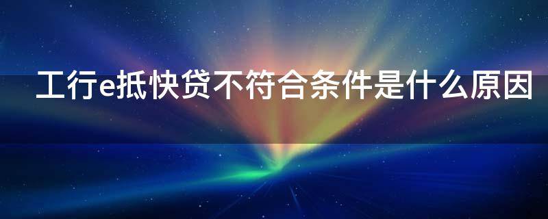 工行e抵快贷不符合条件是什么原因 工行e抵快贷审核通过后就放款吗