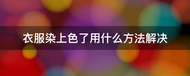 衣服染上色了用什么方法解决（衣服染上色了用什么方法解决最好）