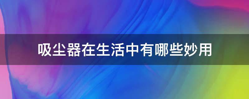 吸尘器在生活中有哪些妙用（用吸尘器的好处在哪里）
