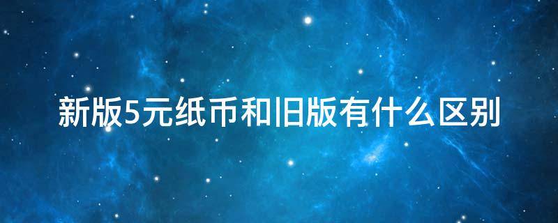 新版5元纸币和旧版有什么区别（新版5元纸币和旧版有什么区别呢）