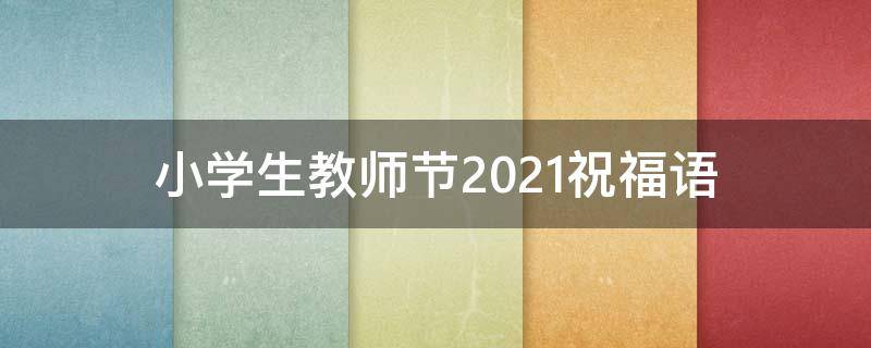 小学生教师节2021祝福语 小学生教师节2021祝福语大全