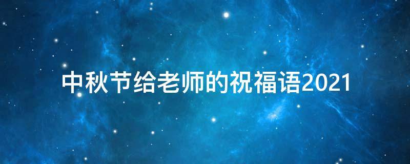 中秋节给老师的祝福语2021 中秋节给老师的祝福语2021年8月
