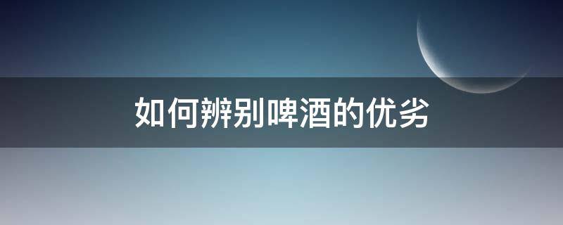如何辨别啤酒的优劣 如何辨别啤酒的优劣势