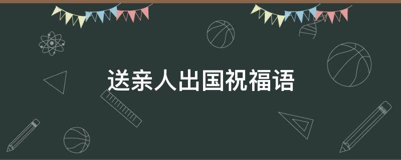 送亲人出国祝福语（送亲人出国祝福语大全）