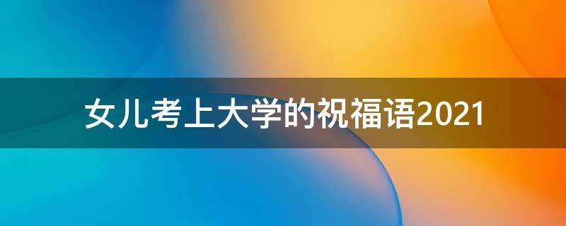 女儿考上大学的祝福语2021（女儿考上大学的祝福语怎么说）