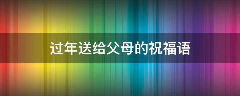 过年送给父母的祝福语 过年送给父母的祝福语大全