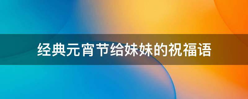 经典元宵节给妹妹的祝福语（经典元宵节给妹妹的祝福语怎么写）
