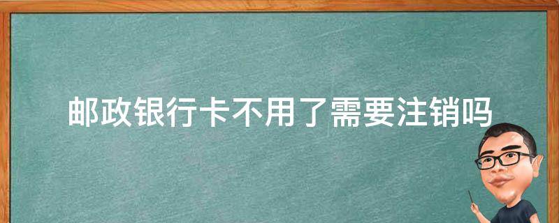邮政银行卡不用了需要注销吗（邮政银行卡不用了需要注销吗）