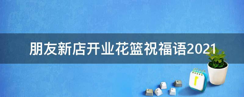 朋友新店开业花篮祝福语2021 朋友新店开业花篮祝福语2021版