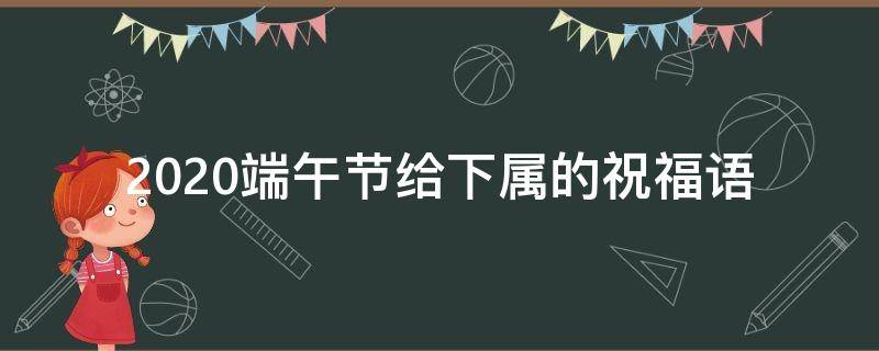 2021端午节给下属的祝福语 2021端午节给下属的祝福语是什么
