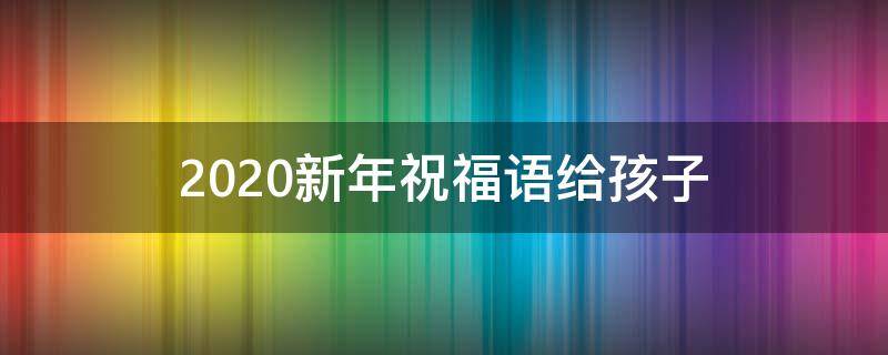 2021新年祝福语给孩子 2021新年祝福语给孩子怎么写