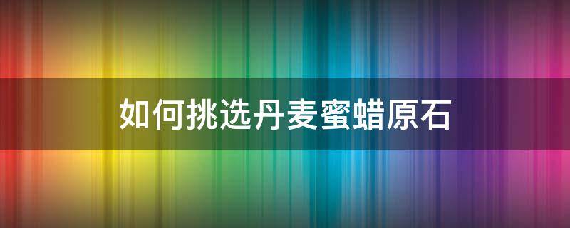 如何挑选丹麦蜜蜡原石（丹麦蜜蜡原石的特征）