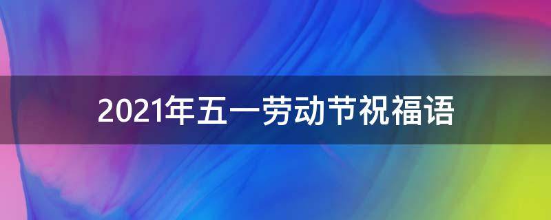 2021年五一劳动节祝福语（2021年五一劳动节祝福语经典句子）