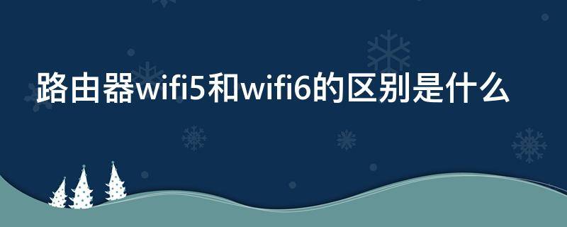 路由器wifi5和wifi6的区别是什么（路由器wifi 5和wifi 6的区别）