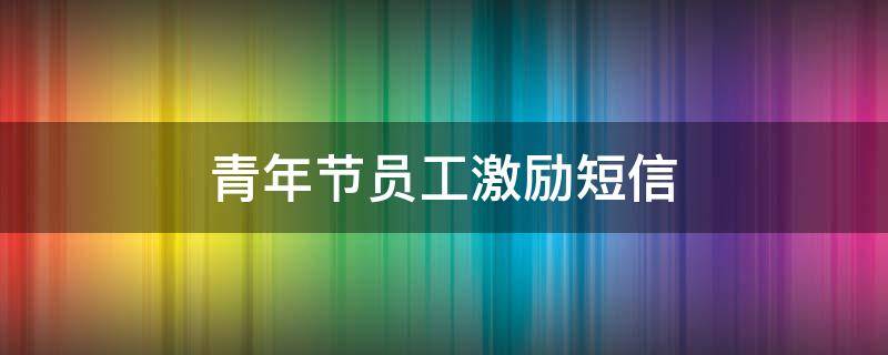 青年节员工激励短信（青年节员工激励短信模板）