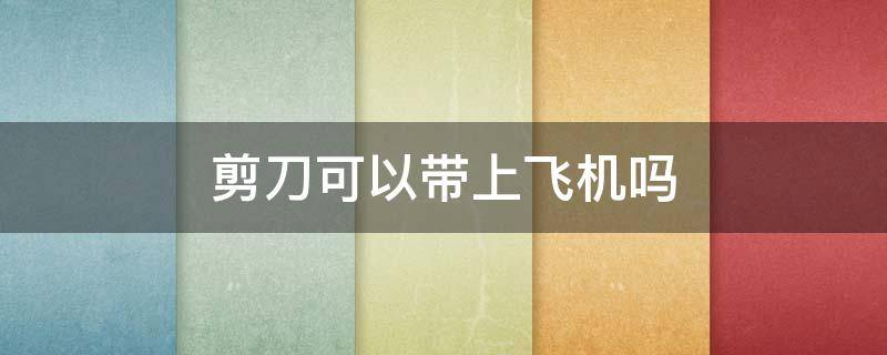 剪刀可以带上飞机吗 剪刀可以托运吗飞机