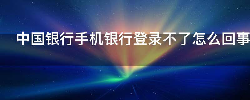 中国银行手机银行登录不了怎么回事 中国银行手机银行登陆不了,怎么回事