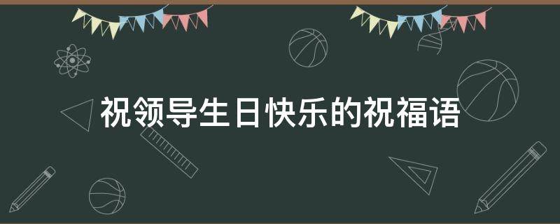 祝领导生日快乐的祝福语（祝领导生日快乐的祝福语怎么说）
