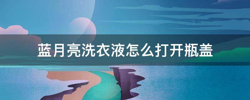 蓝月亮洗衣液怎么打开瓶盖（蓝月亮洗衣液打开瓶盖技巧）