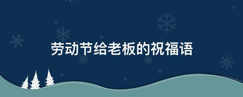 劳动节给老板的祝福语（劳动节给老板的祝福语怎么写）
