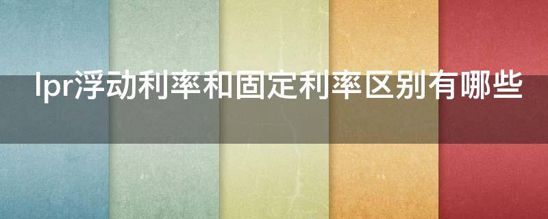lpr浮动利率和固定利率区别有哪些 固定lpr和浮动lpr