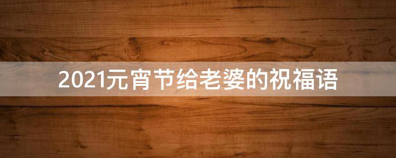 2021元宵节给老婆的祝福语（2021元宵节给老婆的祝福语有哪些）