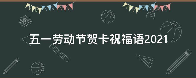 五一劳动节贺卡祝福语2021（五一劳动节贺卡祝福语2021年）