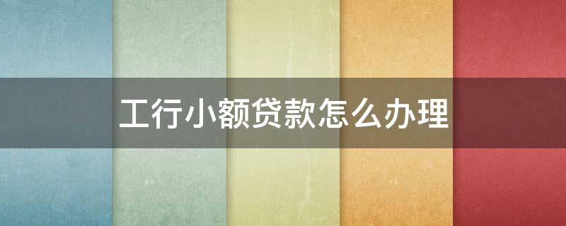 工行小额贷款怎么办理 工行小额贷款怎么办理的
