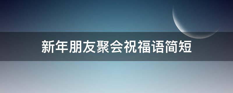 新年朋友聚会祝福语简短 新年朋友聚会祝福语简短四字