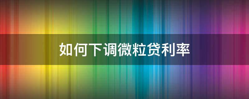 如何下调微粒贷利率（微粒贷利率如何降低）