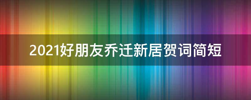 2021好朋友乔迁新居贺词简短（好朋友乔迁新居祝福语）