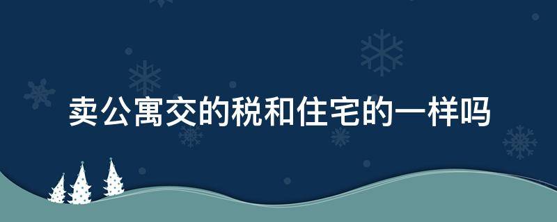 卖公寓交的税和住宅的一样吗（卖公寓交的税和住宅的一样吗怎么算）