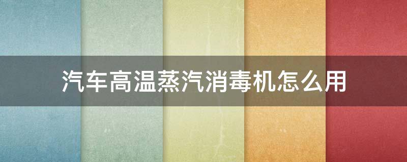 汽车高温蒸汽消毒机怎么用（汽车蒸汽消毒机怎么使用）