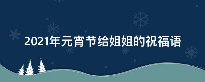 2021年元宵节给姐姐的祝福语 2021年元宵节给姐姐的祝福语怎么说